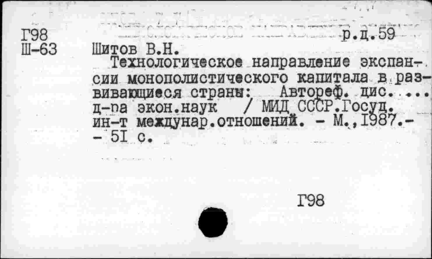 ﻿Г98 Ш-63
••	. - — • - - >* я *■ ••■—’ч я	»^**' **' *“ Л ”*Ч*‘ * . 1* 2^ "
р.д.59 > Шитов В.Н.
Технологическое направление экспан-г сии монополистического капитала в.раз вивающиеся страна: Автореф. цис. ц-па экон.наук	/ МИД ССиР.Госуц.
ин-т между нар. отношений. - М. ,1987.--51 с.
Г98